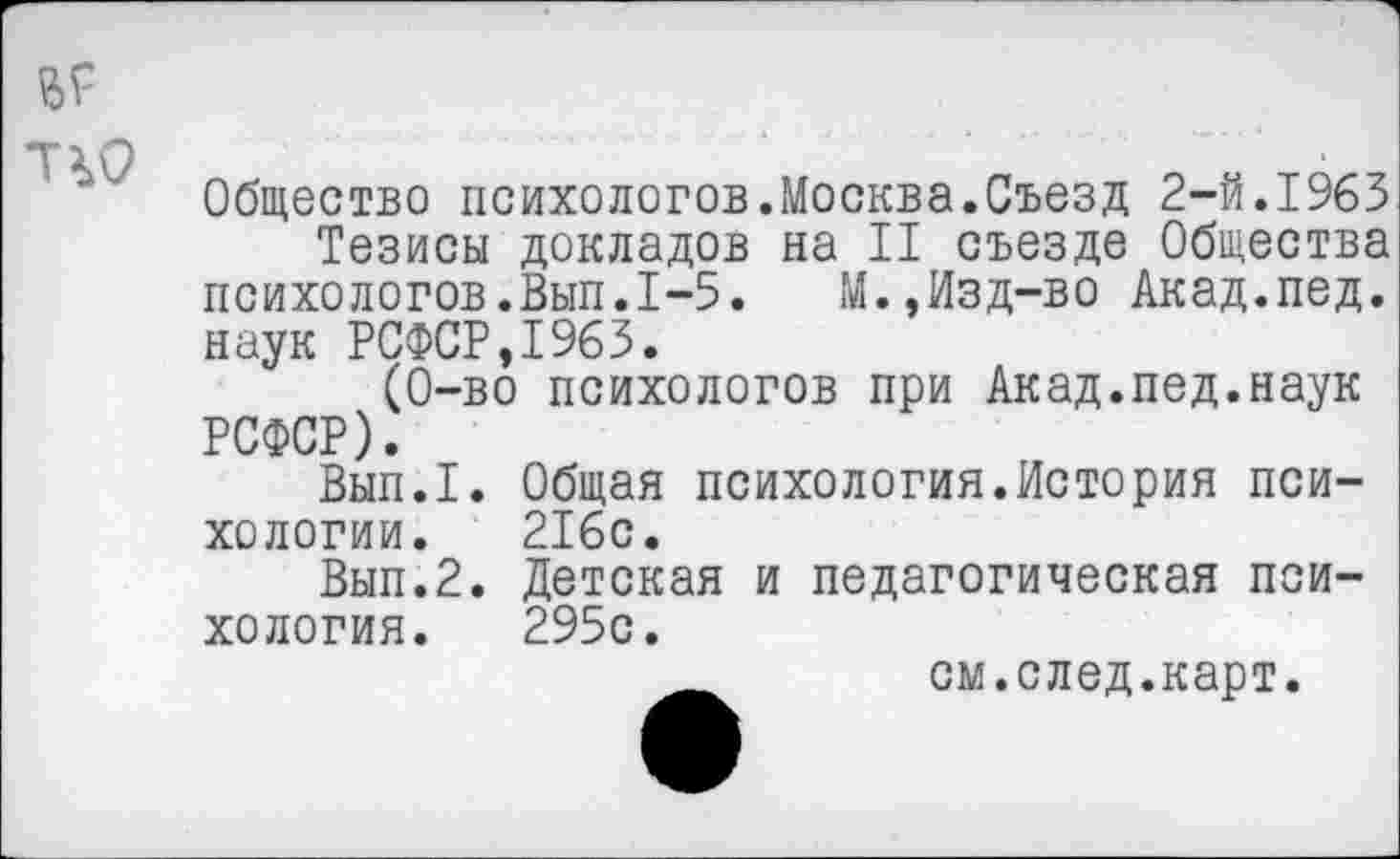 ﻿
Общество психологов.Москва.Съезд 2-й.1963
Тезисы докладов на II съезде Общества психологов.Вып.1-5.	М.,Изд-во Акад.пед.
наук РСФСР,1963.
(0-во психологов при Акад.пед.наук РСФСР).
Вып.1. Общая психология.История психологии. 216с.
Вып.2. Детская и педагогическая психология. 295с.
см.след.карт